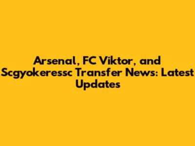 Arsenal, FC Viktor, and Scgyokeressc Transfer News: Latest Updates