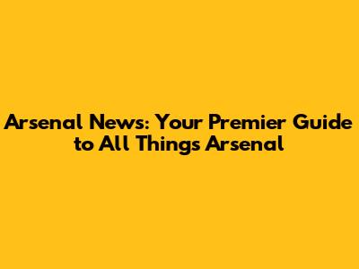 Arsenal News: Your Premier Guide to All Things Arsenal