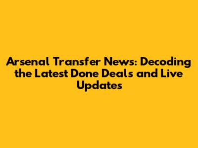 Arsenal Transfer News: Decoding the Latest Done Deals and Live Updates