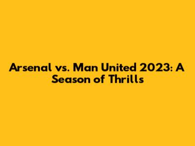 Arsenal vs. Man United 2023: A Season of Thrills