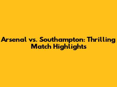 Arsenal vs. Southampton: Thrilling Match Highlights