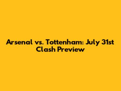 Arsenal vs. Tottenham: July 31st Clash Preview