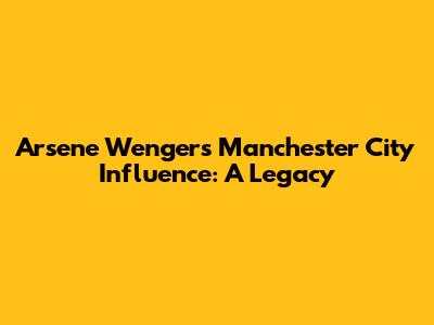 Arsene Wenger's Manchester City Influence: A Legacy