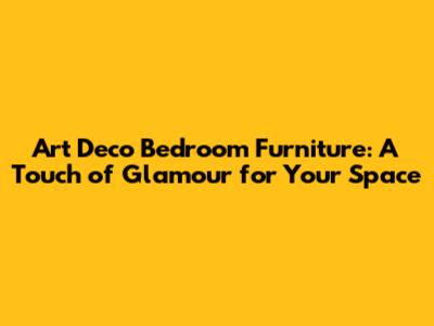 Art Deco Bedroom Furniture: A Touch of Glamour for Your Space