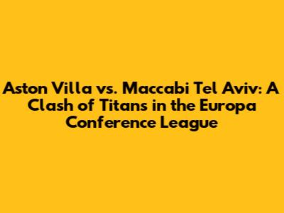 Aston Villa vs. Maccabi Tel Aviv: A Clash of Titans in the Europa Conference League