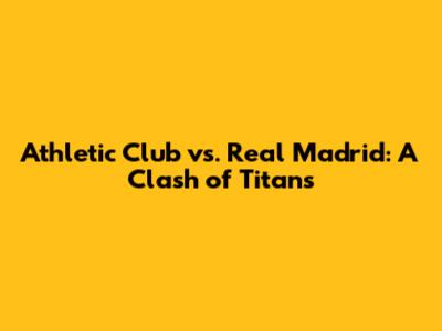 Athletic Club vs. Real Madrid: A Clash of Titans