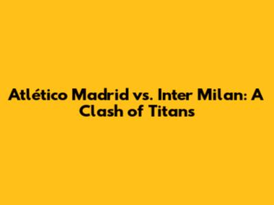 Atlético Madrid vs. Inter Milan: A Clash of Titans