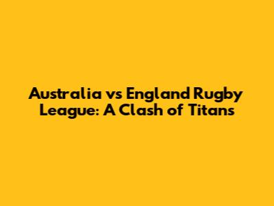 Australia vs England Rugby League: A Clash of Titans