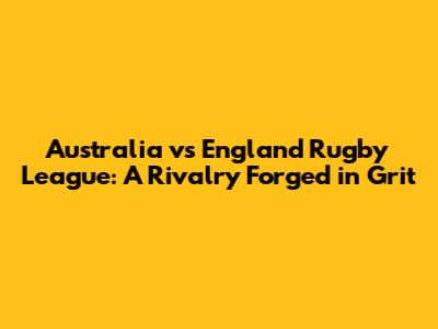 Australia vs England Rugby League: A Rivalry Forged in Grit