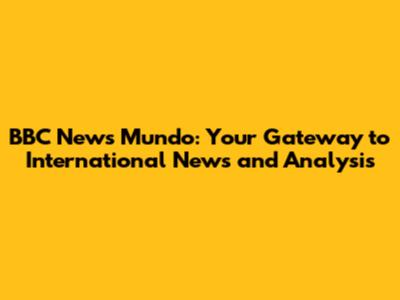 BBC News Mundo: Your Gateway to International News and Analysis
