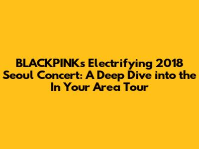 BLACKPINK's Electrifying 2018 Seoul Concert: A Deep Dive into the 'In Your Area' Tour
