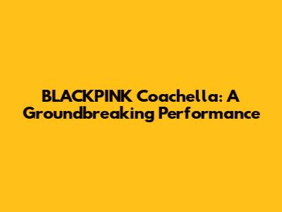 BLACKPINK Coachella: A Groundbreaking Performance