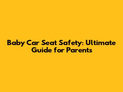 Baby Car Seat Safety: Ultimate Guide for Parents