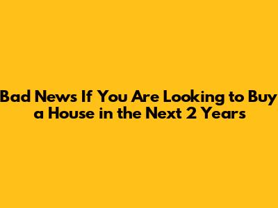 Bad News If You Are Looking to Buy a House in the Next 2 Years