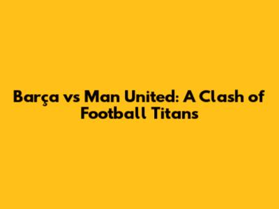 Barça vs Man United: A Clash of Football Titans