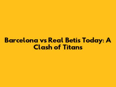 Barcelona vs Real Betis Today: A Clash of Titans