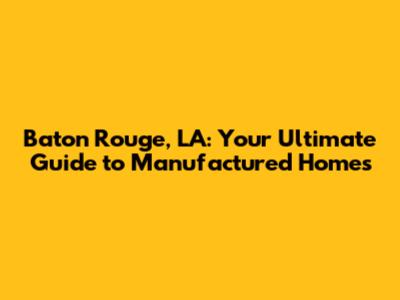 Baton Rouge, LA: Your Ultimate Guide to Manufactured Homes