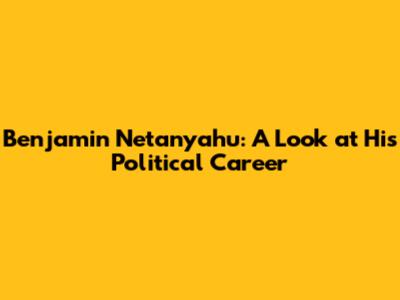 Benjamin Netanyahu: A Look at His Political Career