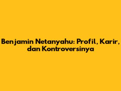 Benjamin Netanyahu: Profil, Karir, dan Kontroversinya