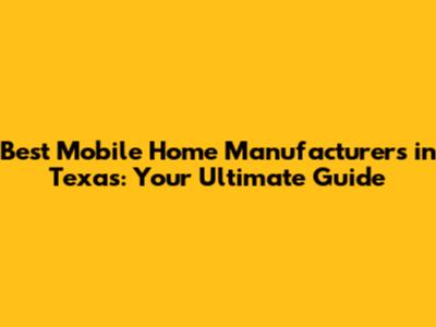 Best Mobile Home Manufacturers in Texas: Your Ultimate Guide
