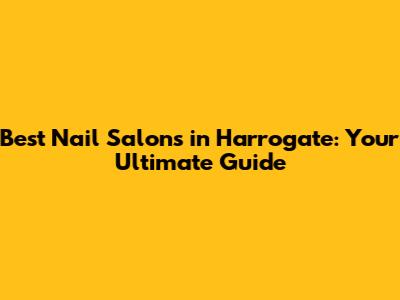 Best Nail Salons in Harrogate: Your Ultimate Guide