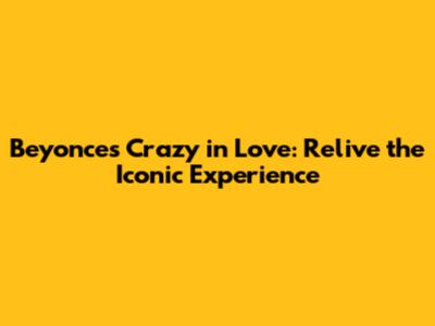 Beyonce's Crazy in Love: Relive the Iconic Experience