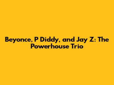 Beyonce, P Diddy, and Jay Z: The Powerhouse Trio