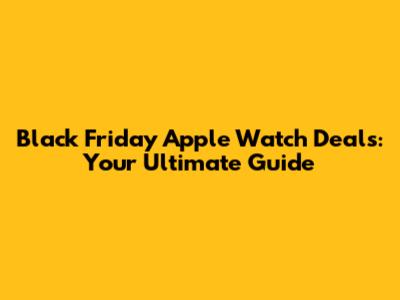 Black Friday Apple Watch Deals: Your Ultimate Guide