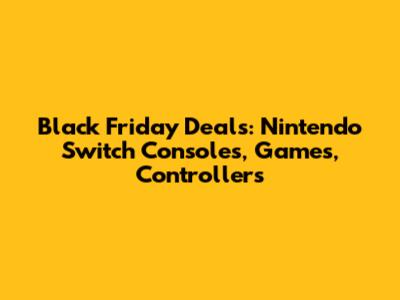 Black Friday Deals: Nintendo Switch Consoles, Games, Controllers