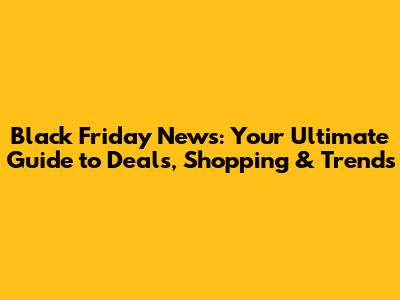 Black Friday News: Your Ultimate Guide to Deals, Shopping & Trends