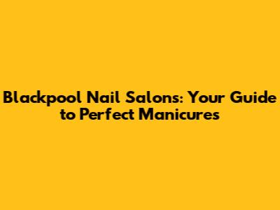 Blackpool Nail Salons: Your Guide to Perfect Manicures