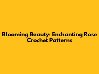 Blooming Beauty: Enchanting Rose Crochet Patterns