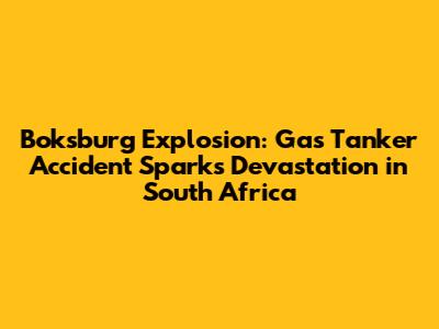 Boksburg Explosion: Gas Tanker Accident Sparks Devastation in South Africa