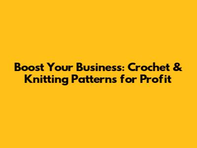 Boost Your Business: Crochet & Knitting Patterns for Profit