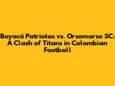 Boyacá Patriotas vs. Orsomarso SC: A Clash of Titans in Colombian Football