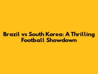 Brazil vs South Korea: A Thrilling Football Showdown