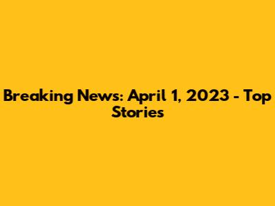 Breaking News: April 1, 2023 - Top Stories