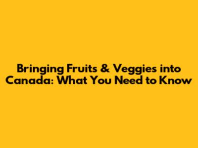 Bringing Fruits & Veggies into Canada: What You Need to Know
