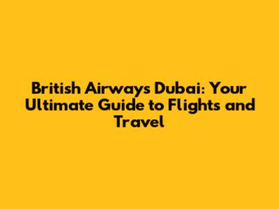 British Airways Dubai: Your Ultimate Guide to Flights and Travel