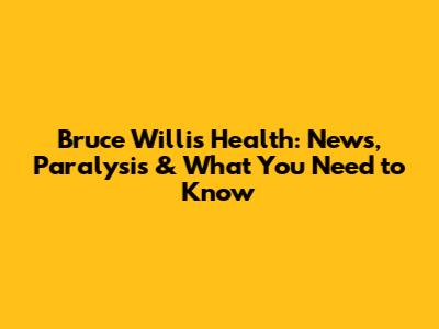 Bruce Willis' Health: News, Paralysis & What You Need to Know
