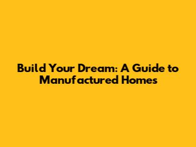 Build Your Dream: A Guide to Manufactured Homes