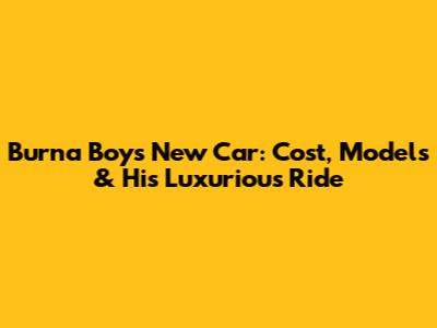 Burna Boy's New Car: Cost, Models & His Luxurious Ride