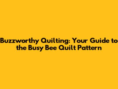 Buzzworthy Quilting: Your Guide to the Busy Bee Quilt Pattern