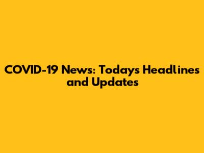 COVID-19 News: Today's Headlines and Updates