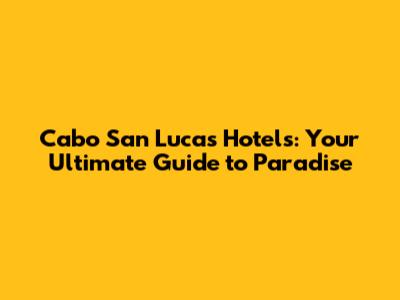 Cabo San Lucas Hotels: Your Ultimate Guide to Paradise