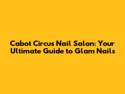 Cabot Circus Nail Salon: Your Ultimate Guide to Glam Nails