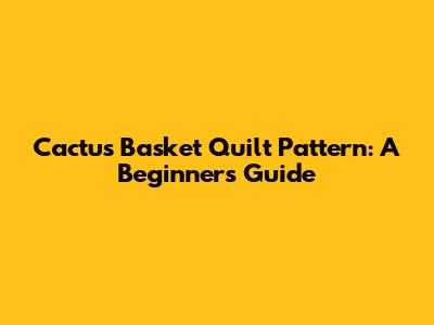 Cactus Basket Quilt Pattern: A Beginner's Guide