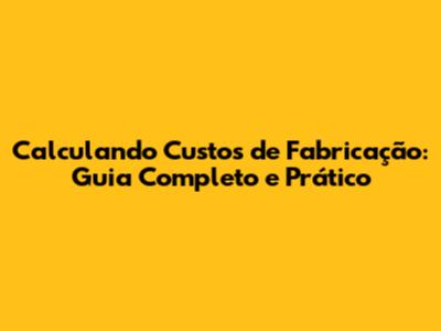 Calculando Custos de Fabricação: Guia Completo e Prático