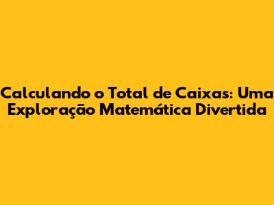 Calculando o Total de Caixas: Uma Exploração Matemática Divertida