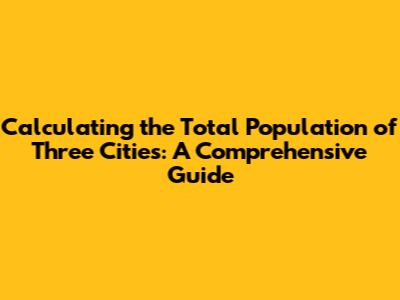Calculating the Total Population of Three Cities: A Comprehensive Guide